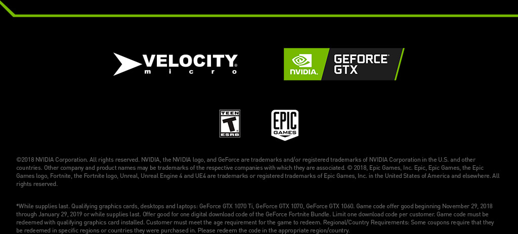 ©2018 NVIDIA Corporation. All rights reserved. NVIDIA, the NVIDIA logo, and GeForce are trademarks and/or registered trademarks of NVIDIA Corporation in the U.S. and other countries. Other company and product names may be trademarks of the respective companies with which they are associated. © 2018, Epic Games, Inc. Epic, Epic Games, the Epic Games logo, Fortnite, the Fortnite logo, Unreal, Unreal Engine 4 and UE4 are trademarks or registered trademarks of Epic Games, Inc. in the United States of America and elsewhere. All rights reserved.  

			*While supplies last. Qualifying graphics cards, desktops and laptops: GeForce GTX 1070 Ti, GeForce GTX 1070, GeForce GTX 1060. Game code offer good beginning November 29, 2018 through January 29, 2019 or while supplies last. Offer good for one digital download code of the GeForce Fortnite Bundle. Limit one download code per customer. Game code must be redeemed with qualifying graphics card installed. Customer must meet the age requirement for the game to redeem. Regional/Country Requirements: Some coupons require that they be redeemed in specific regions or countries they were purchased in. Please redeem the code in the appropriate region/country.
			
