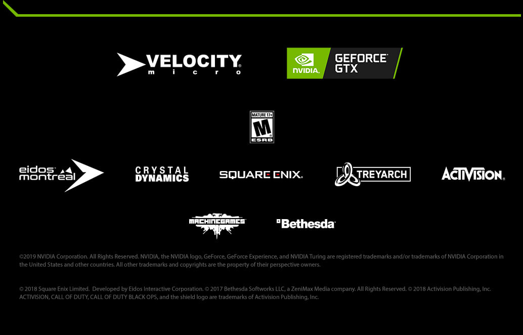 ©2019 NVIDIA Corporation. All Rights Reserved. NVIDIA, the NVIDIA logo, GeForce, GeForce Experience, and NVIDIA Turing are registered trademarks and/or trademarks of NVIDIA Corporation in the United States and other countries. All other trademarks and copyrights are the property of their perspective owners. © 2018 Square Enix Limited.  Developed by Eidos Interactive Corporation. © 2017 Bethesda Softworks LLC, a ZeniMax Media company. All Rights Reserved. © 2018 Activision Publishing, Inc. ACTIVISION, CALL OF DUTY, CALL OF DUTY BLACK OPS, and the shield logo are trademarks of Activision Publishing, Inc.