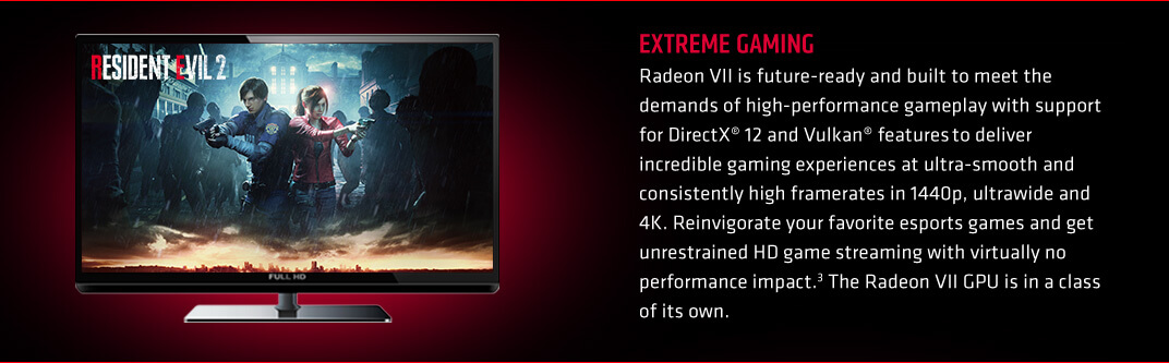EXTREME GAMING. Radeon VII is future-ready and built to meet the demands of high-performance gameplay with support for DirectX® 12 and Vulkan® features to deliver incredible gaming experiences at ultra-smooth and consistently high framerates in 1440p, ultrawide and 4K. Reinvigorate your favorite esports games and get unrestrained HD game streaming with virtually no performance impact.3 The Radeon VII GPU is in a class of its own.