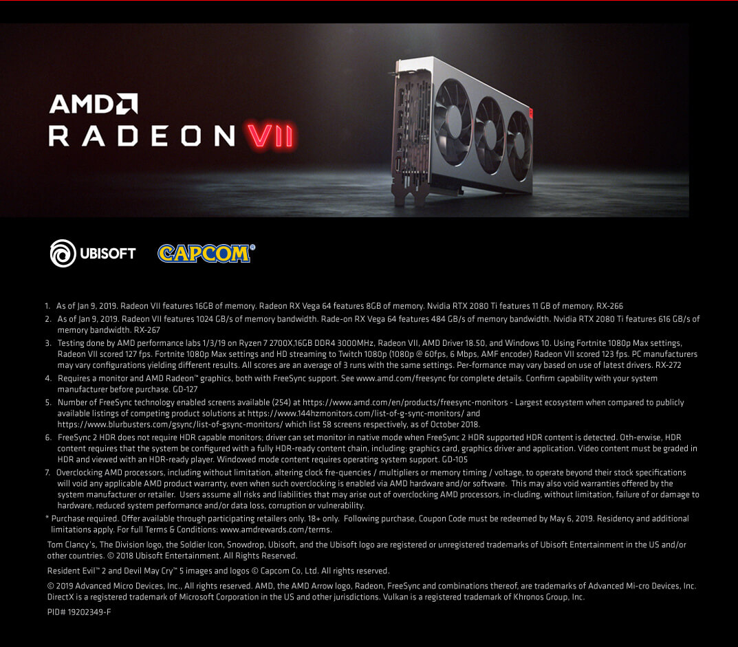 1.   As of Jan 9, 2019. Radeon VII features 16GB of memory. Radeon RX Vega 64 features 8GB of memory. Nvidia RTX 2080 Ti features 11 GB of memory. RX-266
2.   As of Jan 9, 2019. Radeon VII features 1024 GB/s of memory bandwidth. Rade-on RX Vega 64 features 484 GB/s of memory bandwidth. Nvidia RTX 2080 Ti features 616 GB/s of memory bandwidth. RX-267
3.   Testing done by AMD performance labs 1/3/19 on Ryzen 7 2700X,16GB DDR4 3000MHz, Radeon VII, AMD Driver 18.50, and Windows 10. Using Fortnite 1080p Max settings, Radeon VII scored 127 fps. Fortnite 1080p Max settings and HD streaming to Twitch 1080p (1080p @ 60fps, 6 Mbps, AMF encoder) Radeon VII scored 123 fps. PC manufacturers may vary configurations yielding different results. All scores are an average of 3 runs with the same settings. Per-formance may vary based on use of latest drivers. RX-272
4.   Requires a monitor and AMD Radeon™ graphics, both with FreeSync support. See www.amd.com/freesync for complete details. Confirm capability with your system manufacturer before purchase. GD-127
5.   Number of FreeSync technology enabled screens available (254) at https://www.amd.com/en/products/freesync-monitors - Largest ecosystem when compared to publicly available listings of competing product solutions at https://www.144hzmonitors.com/list-of-g-sync-monitors/ and https://www.blurbusters.com/gsync/list-of-gsync-monitors/ which list 58 screens respectively, as of October 2018.
6.   FreeSync 2 HDR does not require HDR capable monitors; driver can set monitor in native mode when FreeSync 2 HDR supported HDR content is detected. Oth-erwise, HDR content requires that the system be configured with a fully HDR-ready content chain, including: graphics card, graphics driver and application. Video content must be graded in HDR and viewed with an HDR-ready player. Windowed mode content requires operating system support. GD-105
7.   Overclocking AMD processors, including without limitation, altering clock fre-quencies / multipliers or memory timing / voltage, to operate beyond their stock specifications will void any applicable AMD product warranty, even when such overclocking is enabled via AMD hardware and/or software.  This may also void warranties offered by the system manufacturer or retailer.  Users assume all risks and liabilities that may arise out of overclocking AMD processors, in-cluding, without limitation, failure of or damage to hardware, reduced system performance and/or data loss, corruption or vulnerability.
* Purchase required. Offer available through participating retailers only. 18+ only.  Following purchase, Coupon Code must be redeemed by May 6, 2019. Residency and additional 		  limitations apply. For full Terms & Conditions: www.amdrewards.com/terms.
Tom Clancy’s, The Division logo, the Soldier Icon, Snowdrop, Ubisoft, and the Ubisoft logo are registered or unregistered trademarks of Ubisoft Entertainment in the US and/or other countries. © 2018 Ubisoft Entertainment. All Rights Reserved.
Resident Evil™ 2 and Devil May Cry™ 5 images and logos © Capcom Co, Ltd. All rights reserved.
© 2019 Advanced Micro Devices, Inc., All rights reserved. AMD, the AMD Arrow logo, Radeon, FreeSync and combinations thereof, are trademarks of Advanced Mi-cro Devices, Inc. DirectX is a registered trademark of Microsoft Corporation in the US and other jurisdictions. Vulkan is a registered trademark of Khronos Group, Inc.
PID# 19202349-F