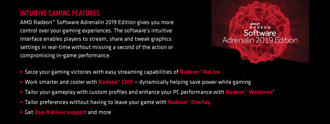 INTUITIVE GAMING FEATURES. AMD Radeon™ Software Adrenalin 2019 Edition gives you more control over your gaming experiences. The software’s intuitive interface enables players to stream, share and tweak graphics settings in real-time without missing a second of the action or compromising in-game performance. Seize your gaming victories with easy streaming capabilities of Radeon™ ReLive. Work smarter and cooler with Radeon™ Chill — dynamically helping save power while gaming. Tailor your gameplay with custom profiles and enhance your PC performance with Radeon™ Wattman7. Tailor preferences without having to leave your game with Radeon™ Overlay. Get Day-0 driver support and more.