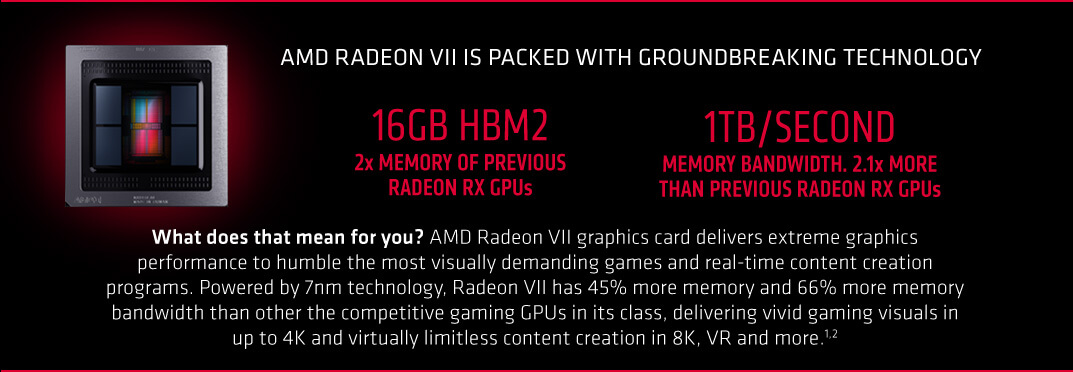 AMD Radeon VII is packed with groundbreaking technology. 16gb HBM2 2x memory of previous radeon RX gpus. 1tb/second memory bandwidth. 2.1x more than previous radeon Rx Gpus. What does that mean for you? AMD Radeon VII graphics card delivers extreme graphics performance to humble the most visually demanding games and real-time content creation programs. Powered by 7nm technology, Radeon VII has 45% more memory and 66% more memory bandwidth than other the competitive gaming GPUs in its class, delivering vivid gaming visuals in up to 4K and virtually limitless content creation in 8K, VR and more.1,2