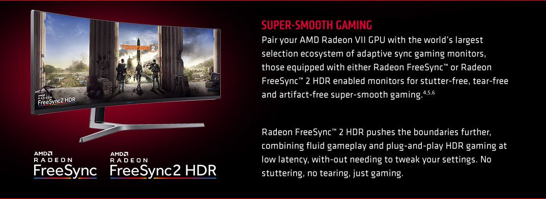 SUPER-SMOOTH GAMING. Pair your AMD Radeon VII GPU with the world’s largest selection ecosystem of adaptive sync gaming monitors, those equipped with either Radeon FreeSync™ or Radeon FreeSync™ 2 HDR enabled monitors for stutter-free, tear-free and artifact-free super-smooth gaming.4,5,6. Radeon FreeSync™ 2 HDR pushes the boundaries further, combining fluid gameplay and plug-and-play HDR gaming at low latency, with-out needing to tweak your settings. No stuttering, no tearing, just gaming.